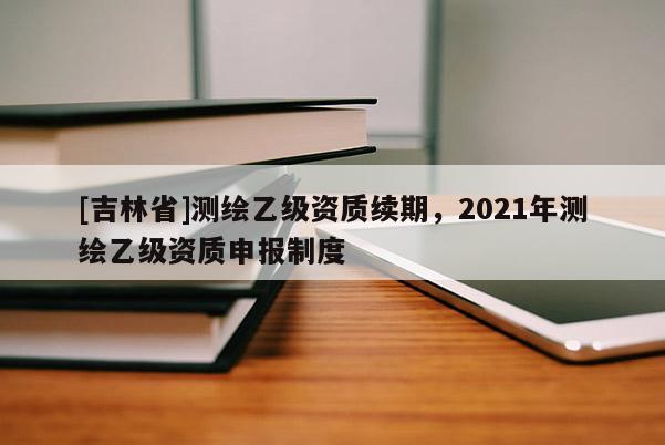 [吉林省]测绘乙级资质续期，2021年测绘乙级资质申报制度