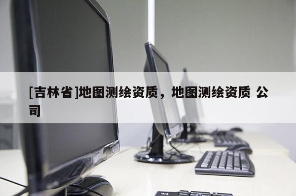 [吉林省]地图测绘资质，地图测绘资质 公司