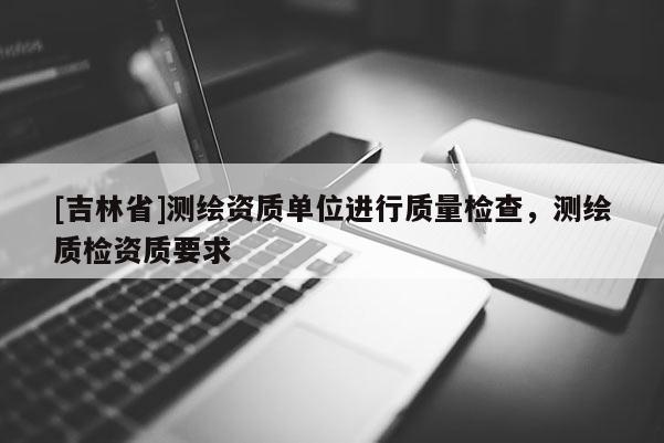 [吉林省]测绘资质单位进行质量检查，测绘质检资质要求