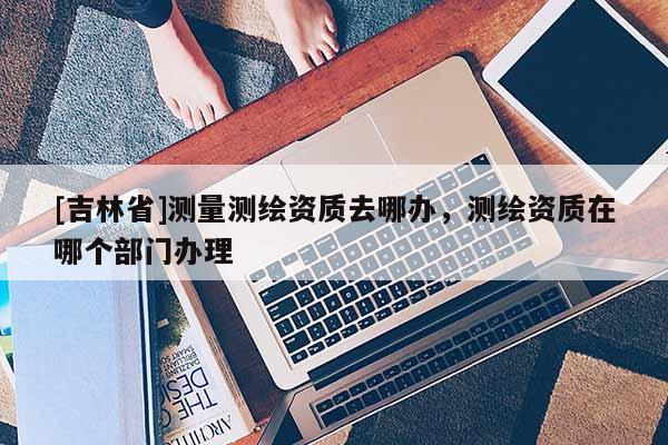 [吉林省]测量测绘资质去哪办，测绘资质在哪个部门办理