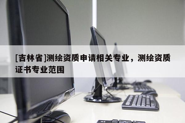 [吉林省]测绘资质申请相关专业，测绘资质证书专业范围