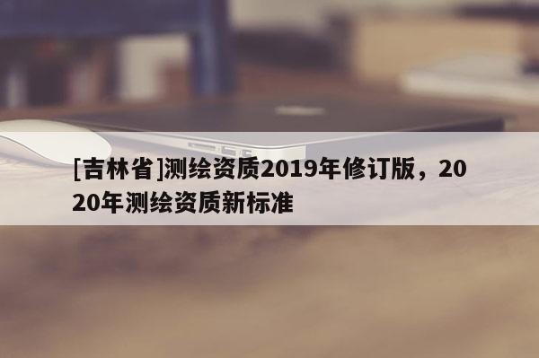 [吉林省]测绘资质2019年修订版，2020年测绘资质新标准