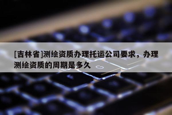 [吉林省]测绘资质办理托运公司要求，办理测绘资质的周期是多久