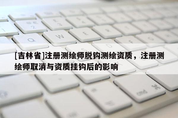 [吉林省]注册测绘师脱钩测绘资质，注册测绘师取消与资质挂钩后的影响