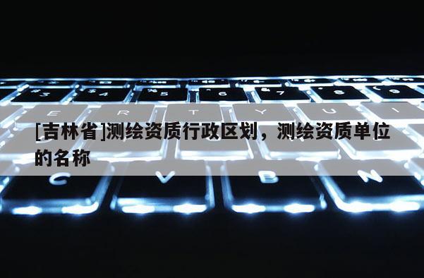 [吉林省]测绘资质行政区划，测绘资质单位的名称