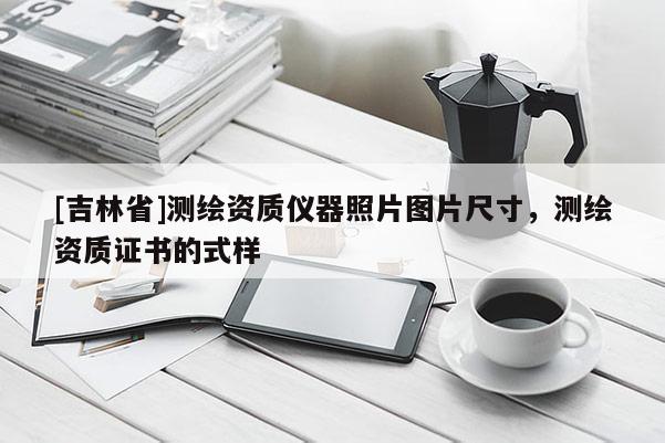 [吉林省]测绘资质仪器照片图片尺寸，测绘资质证书的式样
