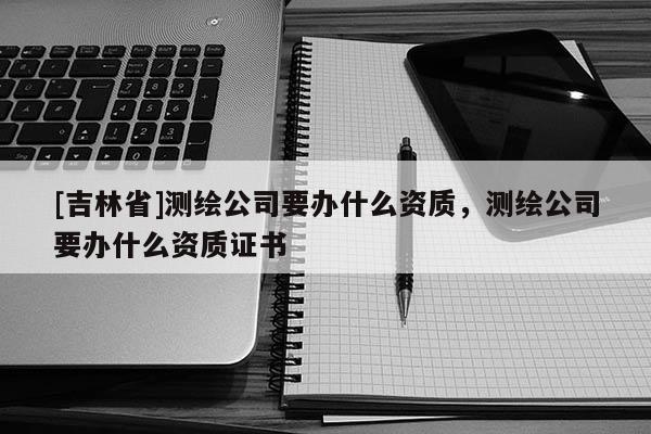 [吉林省]测绘公司要办什么资质，测绘公司要办什么资质证书