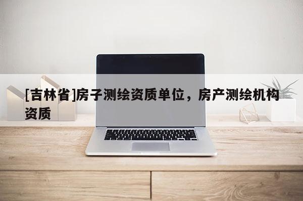 [吉林省]房子测绘资质单位，房产测绘机构资质