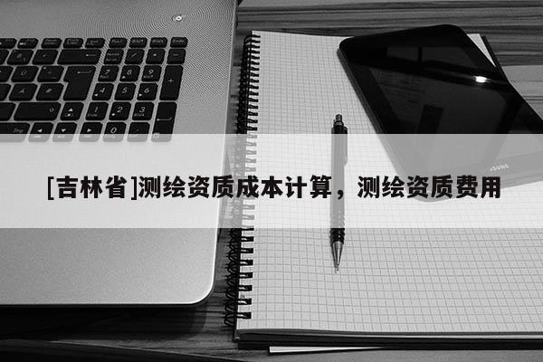 [吉林省]测绘资质成本计算，测绘资质费用