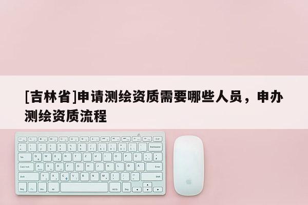 [吉林省]申请测绘资质需要哪些人员，申办测绘资质流程