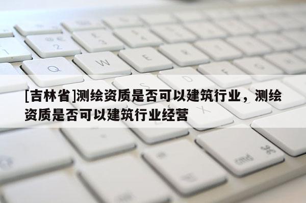 [吉林省]测绘资质是否可以建筑行业，测绘资质是否可以建筑行业经营