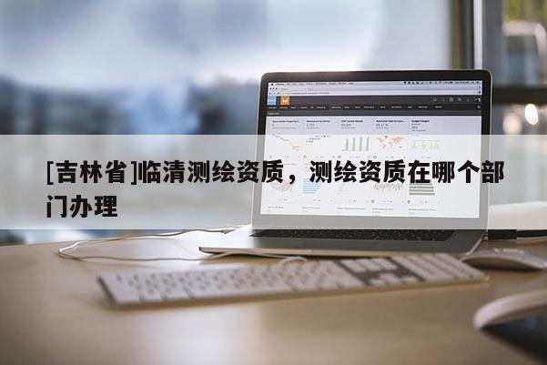 [吉林省]临清测绘资质，测绘资质在哪个部门办理