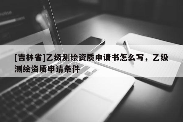 [吉林省]乙级测绘资质申请书怎么写，乙级测绘资质申请条件