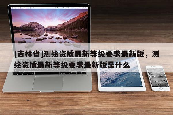 [吉林省]测绘资质最新等级要求最新版，测绘资质最新等级要求最新版是什么