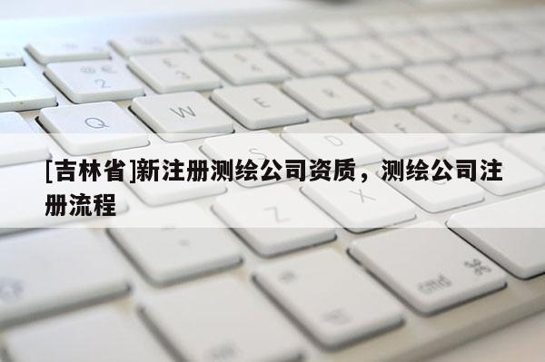 [吉林省]新注册测绘公司资质，测绘公司注册流程