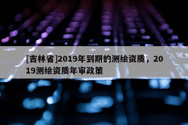[吉林省]2019年到期的测绘资质，2019测绘资质年审政策