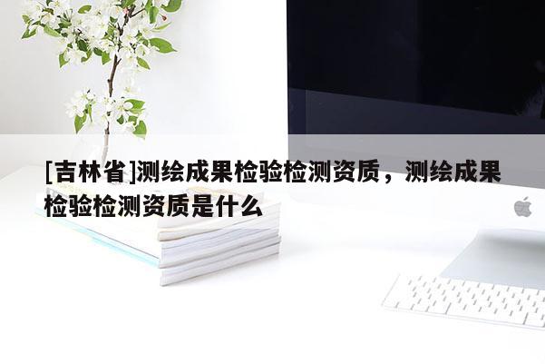 [吉林省]测绘成果检验检测资质，测绘成果检验检测资质是什么
