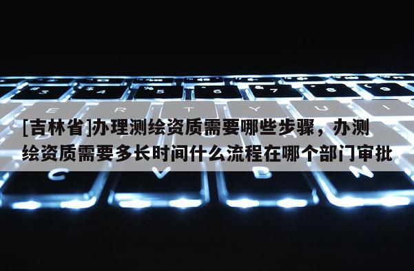 [吉林省]办理测绘资质需要哪些步骤，办测绘资质需要多长时间什么流程在哪个部门审批