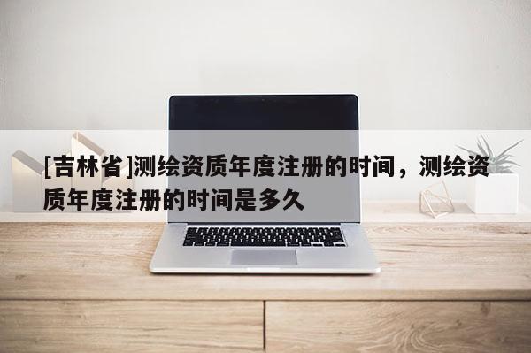 [吉林省]测绘资质年度注册的时间，测绘资质年度注册的时间是多久