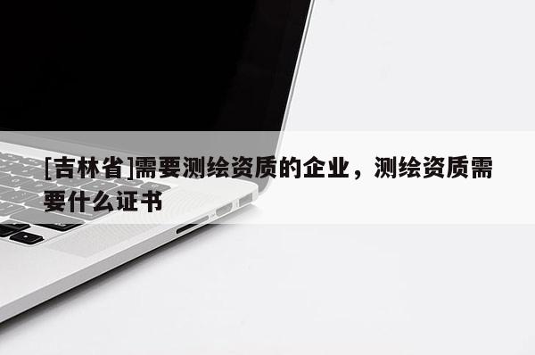 [吉林省]需要测绘资质的企业，测绘资质需要什么证书