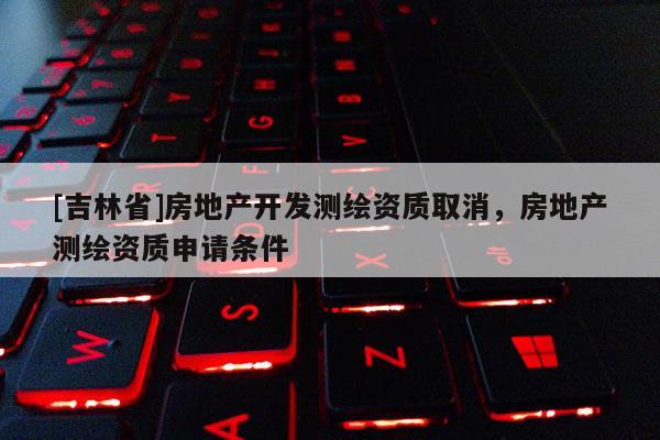 [吉林省]房地产开发测绘资质取消，房地产测绘资质申请条件
