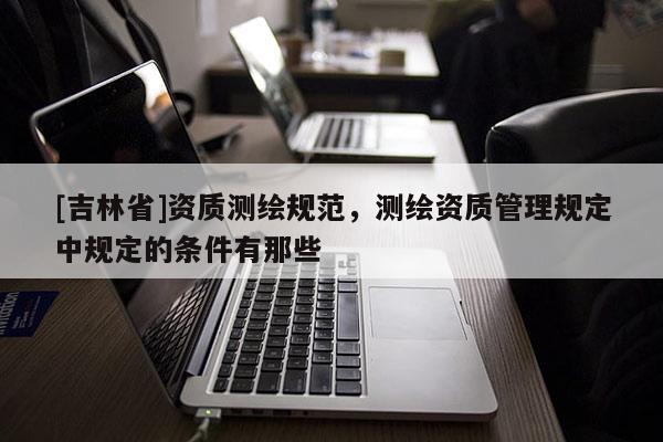 [吉林省]资质测绘规范，测绘资质管理规定中规定的条件有那些