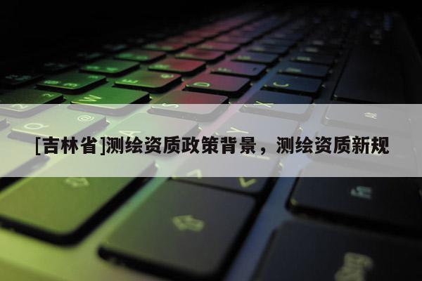 [吉林省]测绘资质政策背景，测绘资质新规