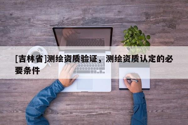 [吉林省]测绘资质验证，测绘资质认定的必要条件