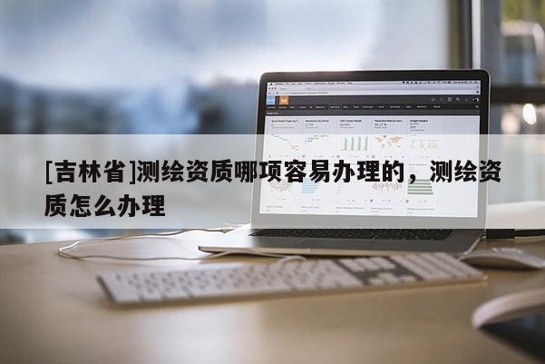 [吉林省]测绘资质哪项容易办理的，测绘资质怎么办理