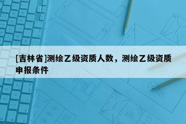 [吉林省]测绘乙级资质人数，测绘乙级资质申报条件