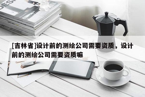 [吉林省]设计前的测绘公司需要资质，设计前的测绘公司需要资质嘛