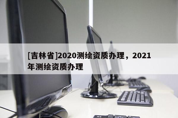 [吉林省]2020测绘资质办理，2021年测绘资质办理