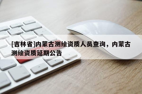 [吉林省]内蒙古测绘资质人员查询，内蒙古测绘资质延期公告
