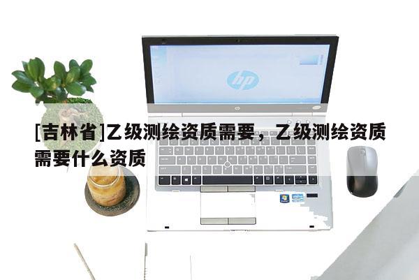 [吉林省]乙级测绘资质需要，乙级测绘资质需要什么资质