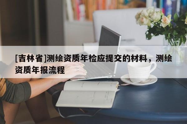 [吉林省]测绘资质年检应提交的材料，测绘资质年报流程