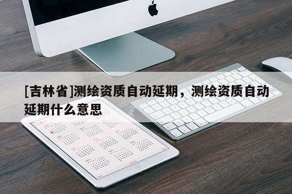 [吉林省]测绘资质自动延期，测绘资质自动延期什么意思