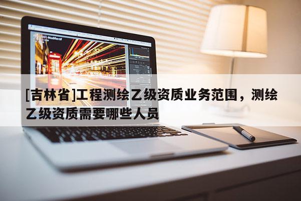 [吉林省]工程测绘乙级资质业务范围，测绘乙级资质需要哪些人员
