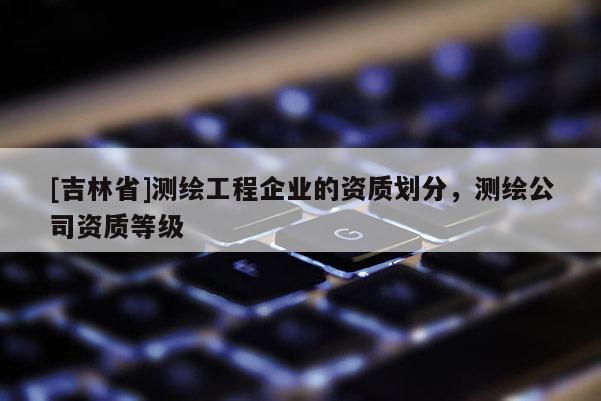 [吉林省]测绘工程企业的资质划分，测绘公司资质等级