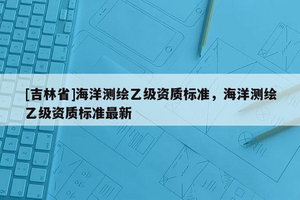 [吉林省]海洋测绘乙级资质标准，海洋测绘乙级资质标准最新