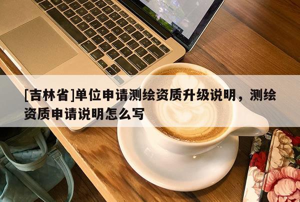 [吉林省]单位申请测绘资质升级说明，测绘资质申请说明怎么写