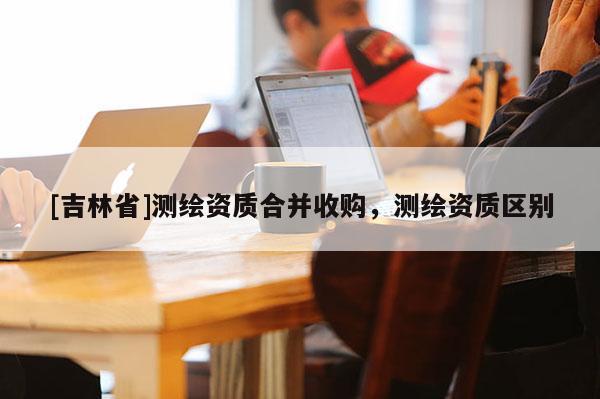 [吉林省]测绘资质合并收购，测绘资质区别