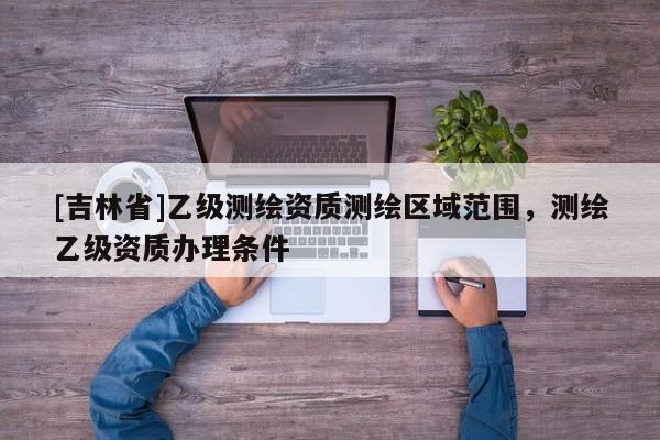 [吉林省]乙级测绘资质测绘区域范围，测绘乙级资质办理条件