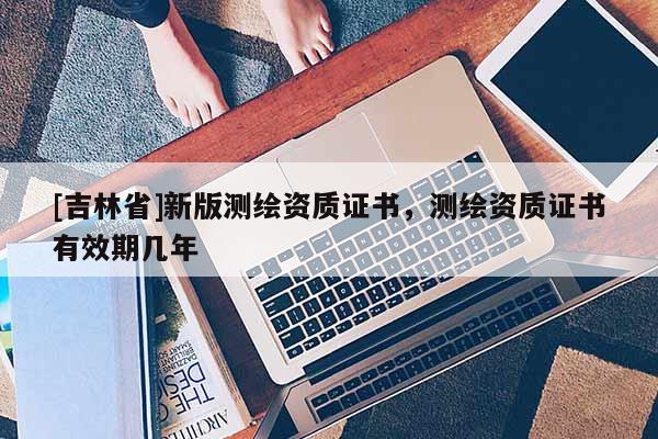 [吉林省]新版测绘资质证书，测绘资质证书有效期几年