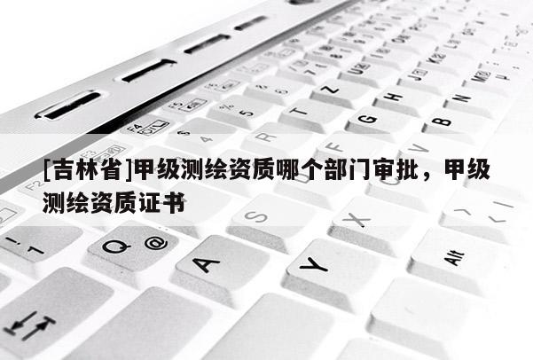 [吉林省]甲级测绘资质哪个部门审批，甲级测绘资质证书