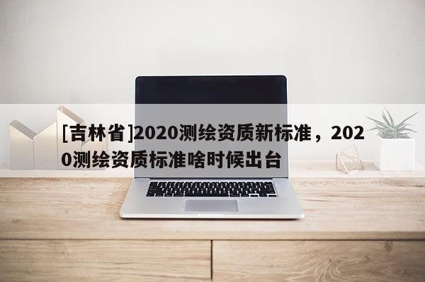 [吉林省]2020测绘资质新标准，2020测绘资质标准啥时候出台