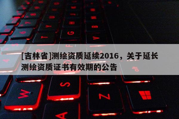 [吉林省]测绘资质延续2016，关于延长测绘资质证书有效期的公告