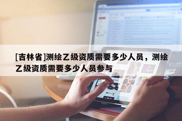 [吉林省]测绘乙级资质需要多少人员，测绘乙级资质需要多少人员参与