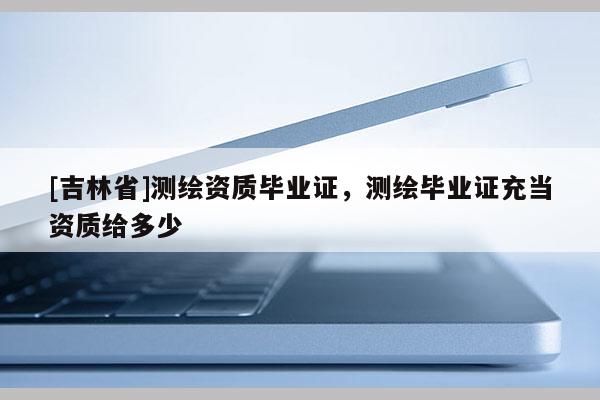 [吉林省]测绘资质毕业证，测绘毕业证充当资质给多少