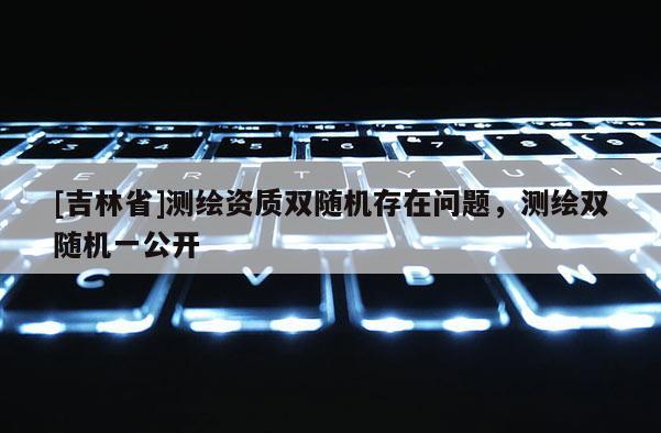 [吉林省]测绘资质双随机存在问题，测绘双随机一公开