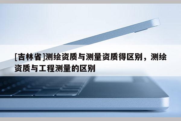 [吉林省]测绘资质与测量资质得区别，测绘资质与工程测量的区别